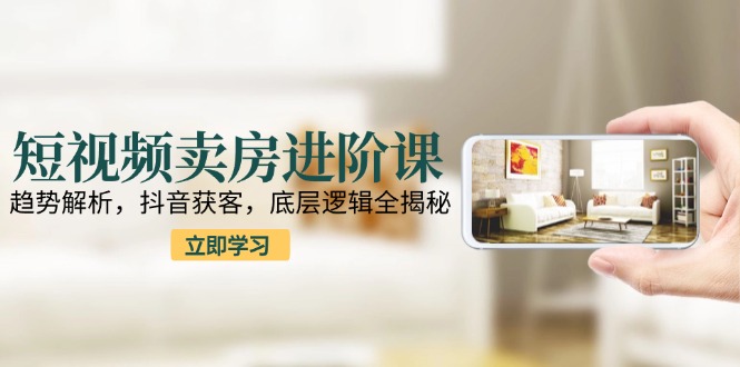 短视频卖房进阶课：趋势解析，抖音获客，底层逻辑全揭秘-云泽轻创网