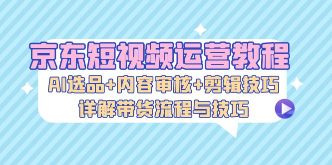 京东短视频运营教程：AI选品+内容审核+剪辑技巧，详解带货流程与技巧-云泽轻创网