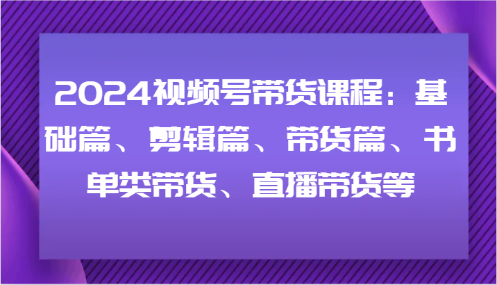 2024视频号带货课程：基础篇、剪辑篇、带货篇、书单类带货、直播带货等-云泽轻创网