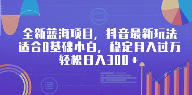 全新蓝海项目，抖音最新玩法，适合0基础小白，稳定月入过万，轻松日入300＋-云泽轻创网