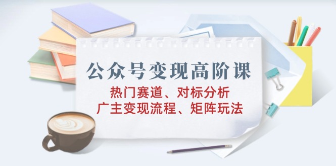 公众号变现高阶课：热门赛道、对标分析、广告主变现流程、矩阵玩法-云泽轻创网