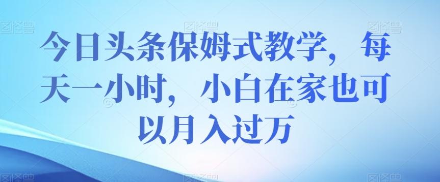 今日头条保姆式教学，每天一小时，小白在家也可以月入过万【揭秘】-云泽轻创网