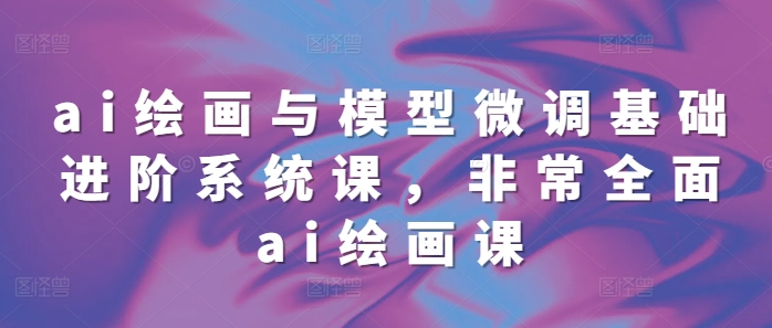 ai绘画与模型微调基础进阶系统课，非常全面ai绘画课(68节)-云泽轻创网