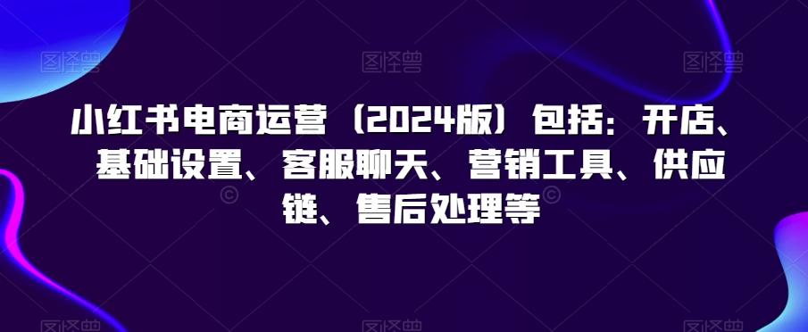小红书电商运营(2024版)包括：开店、基础设置、客服聊天、营销工具、供应链、售后处理等-云泽轻创网
