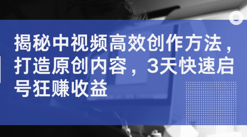 揭秘中视频高效创作方法，打造原创内容，3天快速启号狂赚收益-云泽轻创网