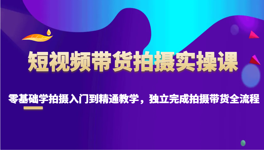 短视频带货拍摄实操课，零基础学拍摄入门到精通教学，独立完成拍摄带货全流程-云泽轻创网
