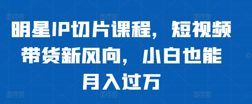 明星IP切片课程，短视频带货新风向，小白也能月入过万-云泽轻创网